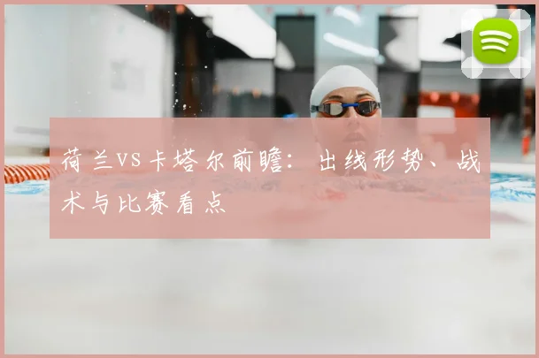 荷兰vs卡塔尔前瞻：出线形势、战术与比赛看点