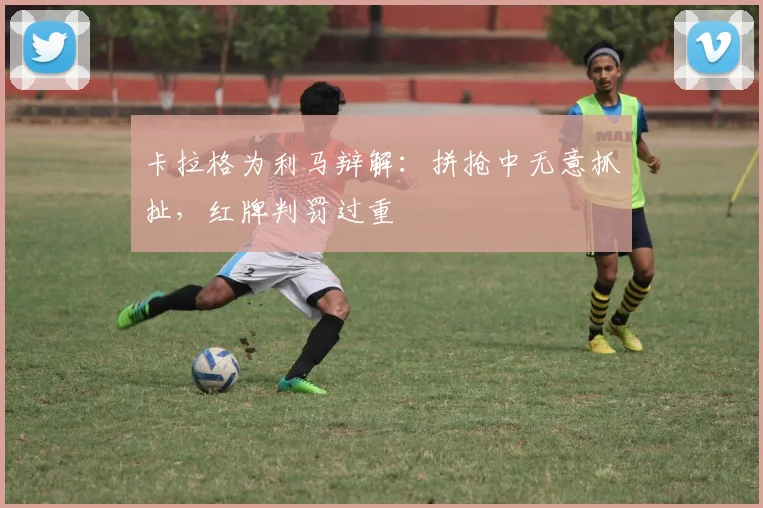 卡拉格为利马辩解:拼抢中无意抓扯,红牌判罚过重