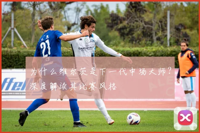 为什么维尔茨是下一代中场大师？深度解读其比赛风格