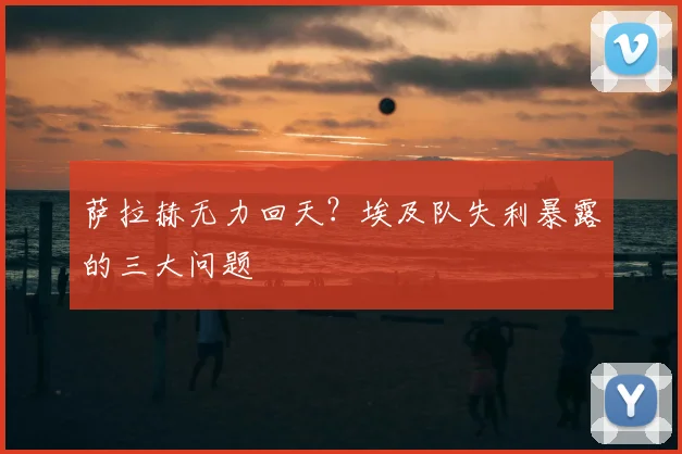 萨拉赫无力回天？埃及队失利暴露的三大问题