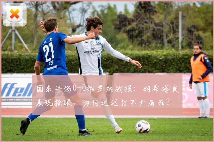 国米半场0-0维罗纳战报:姆希塔良表现抢眼,为何迟迟打不开局面?