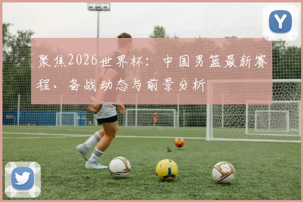 聚焦2026世界杯：中国男篮最新赛程、备战动态与前景分析