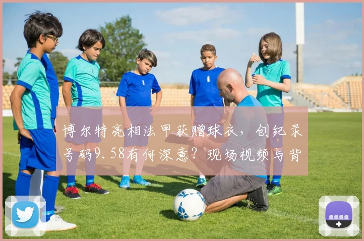 博尔特亮相法甲获赠球衣，创纪录号码9.58有何深意？现场视频与背后故事解读