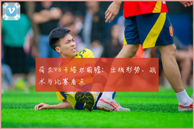 荷兰vs卡塔尔前瞻：出线形势、战术与比赛看点