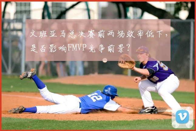 文班亚马总决赛前两场效率低下，是否影响FMVP竞争前景？