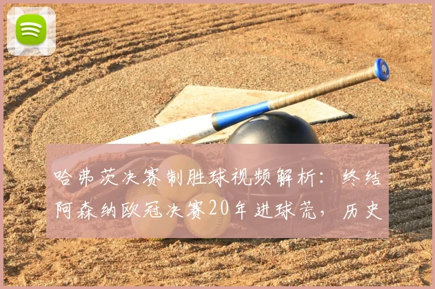 哈弗茨决赛制胜球视频解析：终结阿森纳欧冠决赛20年进球荒，历史意义何在？