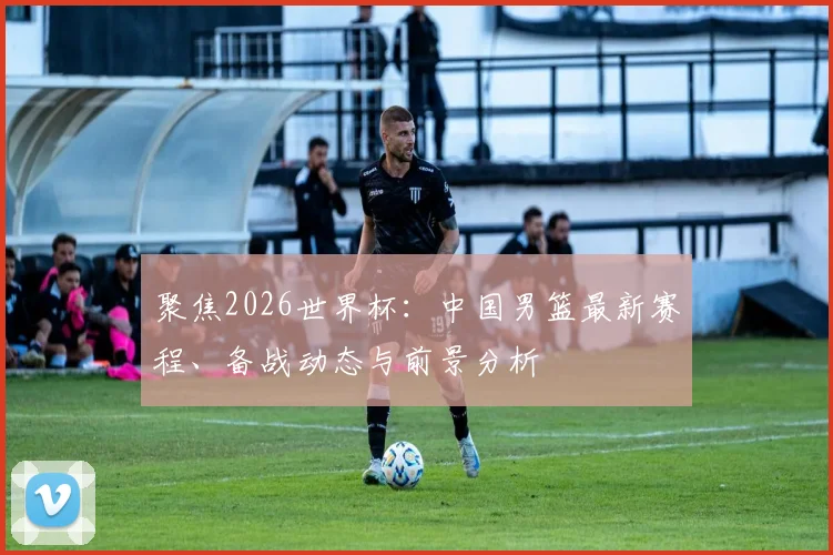 聚焦2026世界杯:中国男篮最新赛程、备战动态与前景分析