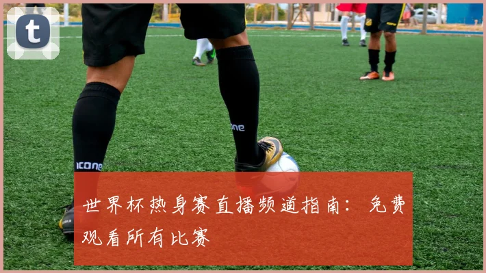 世界杯热身赛直播频道指南：免费观看所有比赛