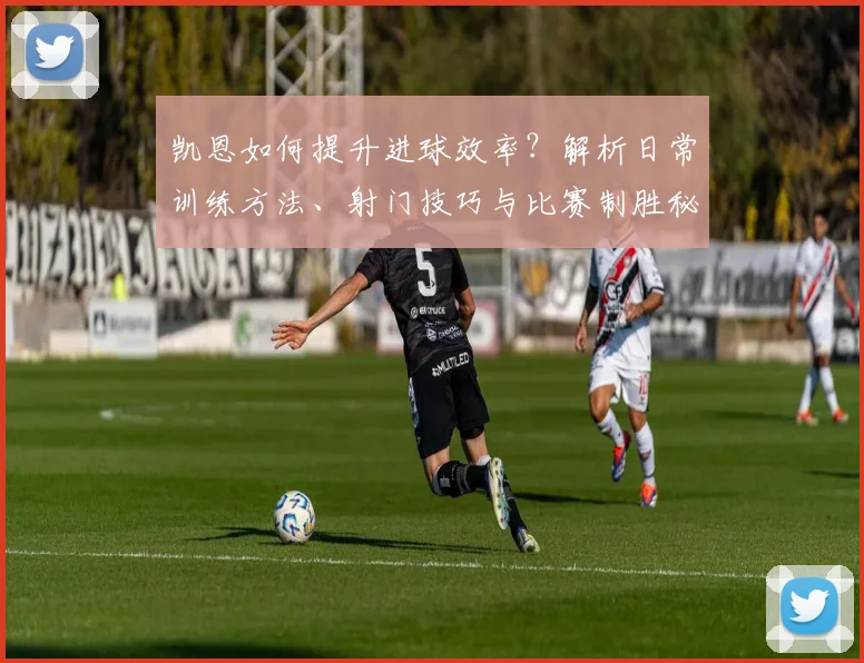 凯恩如何提升进球效率？解析日常训练方法、射门技巧与比赛制胜秘诀
